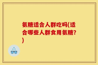 氨糖适合人群吃吗(适合哪些人群食用氨糖？)