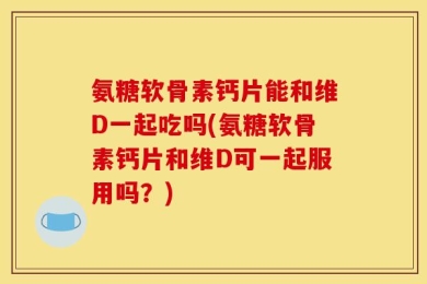 氨糖软骨素钙片能和维D一起吃吗(氨糖软骨素钙片和维D可一起服用吗？)
