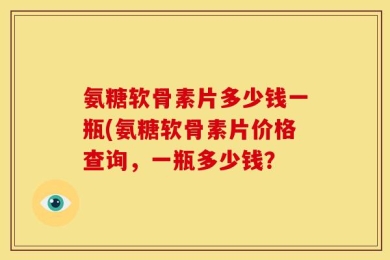 氨糖软骨素片多少钱一瓶(氨糖软骨素片价格查询，一瓶多少钱？