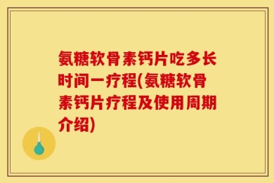 氨糖软骨素钙片吃多长时间一疗程(氨糖软骨素钙片疗程及使用周期介绍)