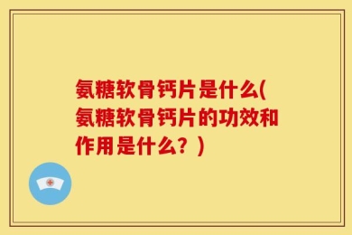 氨糖软骨钙片是什么(氨糖软骨钙片的功效和作用是什么？)