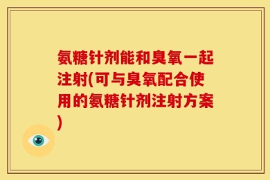 氨糖针剂能和臭氧一起注射(可与臭氧配合使用的氨糖针剂注射方案)
