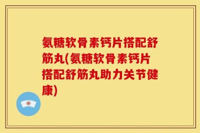 氨糖软骨素钙片搭配舒筋丸(氨糖软骨素钙片搭配舒筋丸助力关节健康)