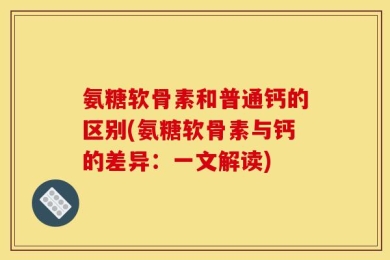 氨糖软骨素和普通钙的区别(氨糖软骨素与钙的差异：一文解读)