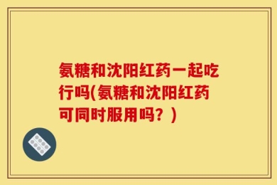 氨糖和沈阳红药一起吃行吗(氨糖和沈阳红药可同时服用吗？)