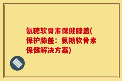 氨糖软骨素保健膝盖(保护膝盖：氨糖软骨素保健解决方案)