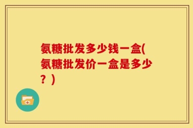 氨糖批发多少钱一盒(氨糖批发价一盒是多少？)