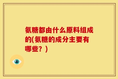 氨糖都由什么原料组成的(氨糖的成分主要有哪些？)