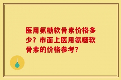 医用氨糖软骨素价格多少？市面上医用氨糖软骨素的价格参考？