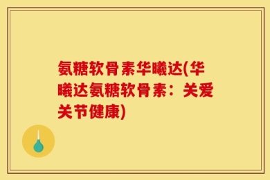氨糖软骨素华曦达(华曦达氨糖软骨素：关爱关节健康)