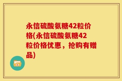 永信硫酸氨糖42粒价格(永信硫酸氨糖42粒价格优惠，抢购有赠品)