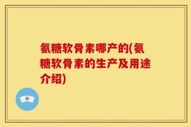 氨糖软骨素哪产的(氨糖软骨素的生产及用途介绍)