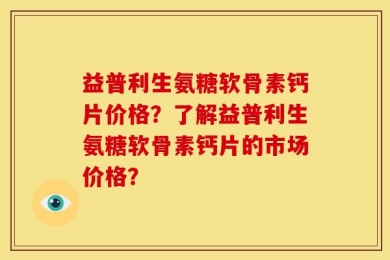 益普利生氨糖软骨素钙片价格？了解益普利生氨糖软骨素钙片的市场价格？