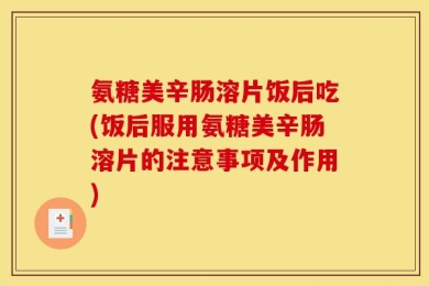 氨糖美辛肠溶片饭后吃(饭后服用氨糖美辛肠溶片的注意事项及作用)