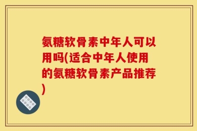 氨糖软骨素中年人可以用吗(适合中年人使用的氨糖软骨素产品推荐)
