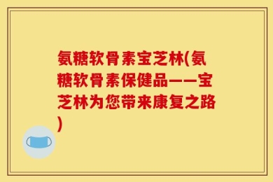 氨糖软骨素宝芝林(氨糖软骨素保健品——宝芝林为您带来康复之路)