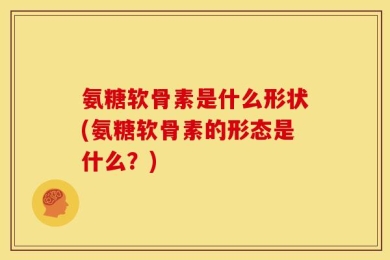 氨糖软骨素是什么形状(氨糖软骨素的形态是什么？)