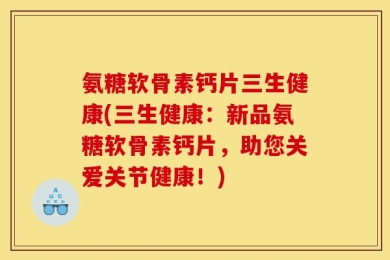 氨糖软骨素钙片三生健康(三生健康：新品氨糖软骨素钙片，助您关爱关节健康！)