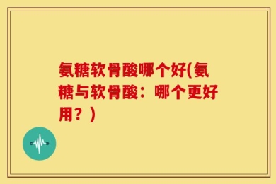 氨糖软骨酸哪个好(氨糖与软骨酸：哪个更好用？)