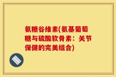 氨糖谷维素(氨基葡萄糖与硫酸软骨素：关节保健的完美组合)