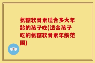 氨糖软骨素适合多大年龄的孩子吃(适合孩子吃的氨糖软骨素年龄范围)