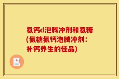 氨钙d泡腾冲剂和氨糖(氨糖氨钙泡腾冲剂：补钙养生的佳品)