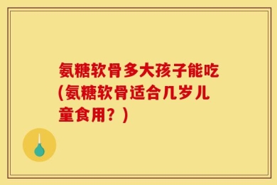 氨糖软骨多大孩子能吃(氨糖软骨适合几岁儿童食用？)