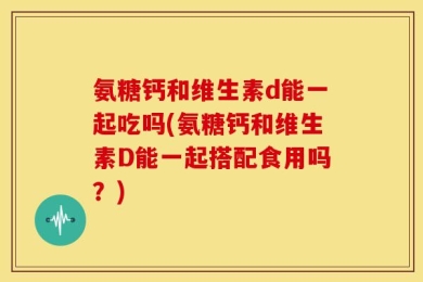 氨糖钙和维生素d能一起吃吗(氨糖钙和维生素D能一起搭配食用吗？)