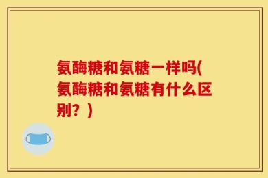 氨酶糖和氨糖一样吗(氨酶糖和氨糖有什么区别？)