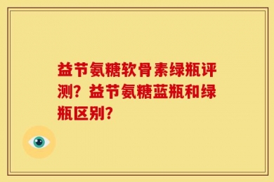 益节氨糖软骨素绿瓶评测？益节氨糖蓝瓶和绿瓶区别？