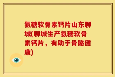 氨糖软骨素钙片山东聊城(聊城生产氨糖软骨素钙片，有助于骨骼健康)
