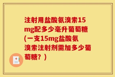 注射用盐酸氨溴索15mg配多少毫升葡萄糖(一支15mg盐酸氨溴索注射剂需加多少葡萄糖？)