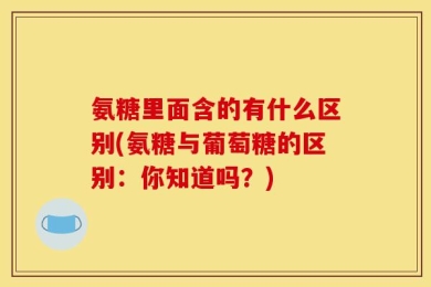氨糖里面含的有什么区别(氨糖与葡萄糖的区别：你知道吗？)