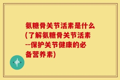 氨糖骨关节活素是什么(了解氨糖骨关节活素--保护关节健康的必备营养素)