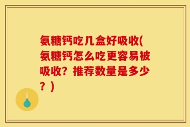 氨糖钙吃几盒好吸收(氨糖钙怎么吃更容易被吸收？推荐数量是多少？)