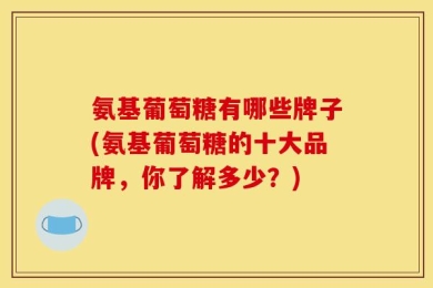 氨基葡萄糖有哪些牌子(氨基葡萄糖的十大品牌，你了解多少？)