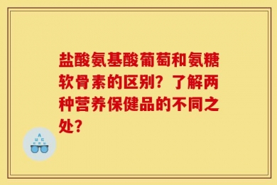 盐酸氨基酸葡萄和氨糖软骨素的区别？了解两种营养保健品的不同之处？