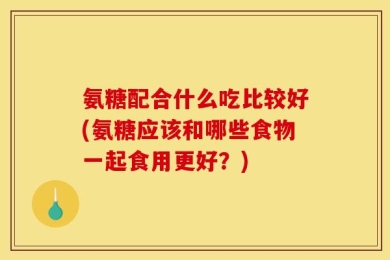 氨糖配合什么吃比较好(氨糖应该和哪些食物一起食用更好？)