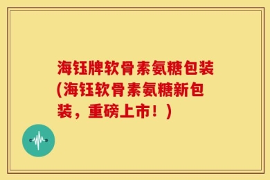 海钰牌软骨素氨糖包装(海钰软骨素氨糖新包装，重磅上市！)