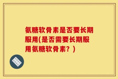 氨糖软骨素是否要长期服用(是否需要长期服用氨糖软骨素？)