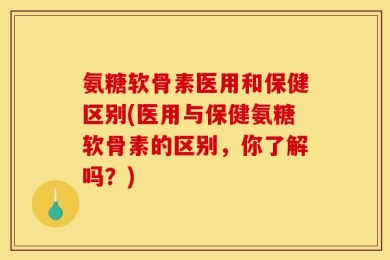 氨糖软骨素医用和保健区别(医用与保健氨糖软骨素的区别，你了解吗？)