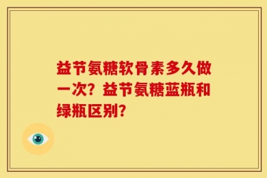 益节氨糖软骨素多久做一次？益节氨糖蓝瓶和绿瓶区别？