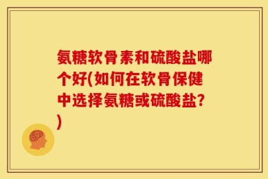 氨糖软骨素和硫酸盐哪个好(如何在软骨保健中选择氨糖或硫酸盐？)