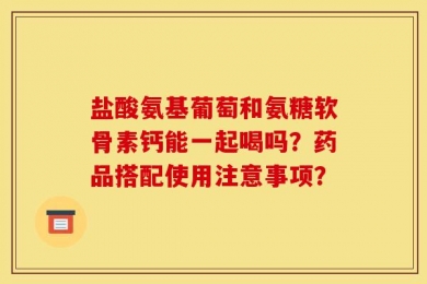 盐酸氨基葡萄和氨糖软骨素钙能一起喝吗？药品搭配使用注意事项？