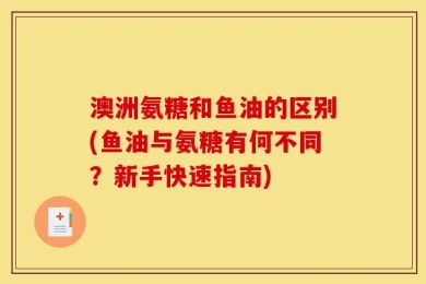 澳洲氨糖和鱼油的区别(鱼油与氨糖有何不同？新手快速指南)