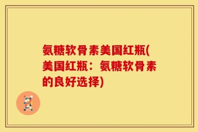氨糖软骨素美国红瓶(美国红瓶：氨糖软骨素的良好选择)