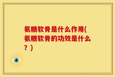 氨糖软骨是什么作用(氨糖软骨的功效是什么？)