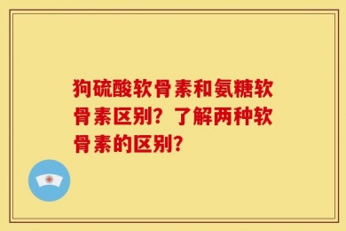 狗硫酸软骨素和氨糖软骨素区别？了解两种软骨素的区别？