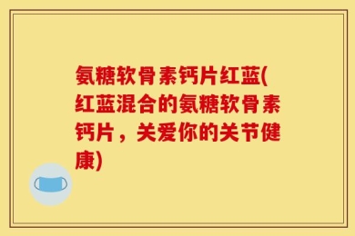 氨糖软骨素钙片红蓝(红蓝混合的氨糖软骨素钙片，关爱你的关节健康)