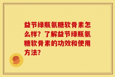 益节绿瓶氨糖软骨素怎么样？了解益节绿瓶氨糖软骨素的功效和使用方法？
